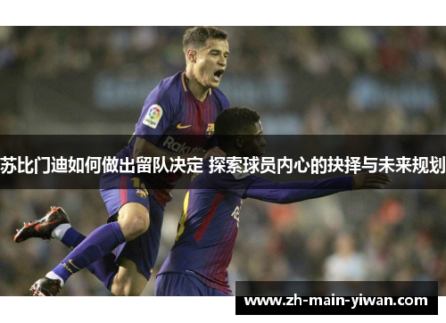 苏比门迪如何做出留队决定 探索球员内心的抉择与未来规划