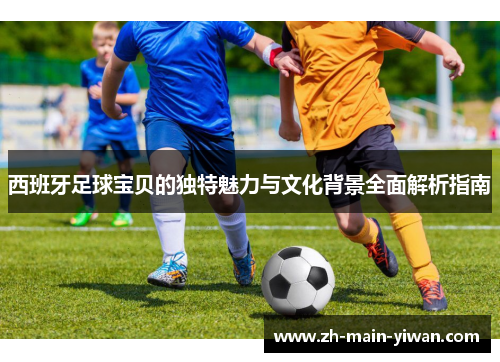 西班牙足球宝贝的独特魅力与文化背景全面解析指南 西班牙足球宝贝的独特魅力与文化背景全面解析指南