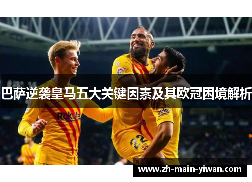 巴萨逆袭皇马五大关键因素及其欧冠困境解析