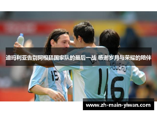 迪玛利亚告别阿根廷国家队的最后一战 感谢岁月与荣耀的陪伴