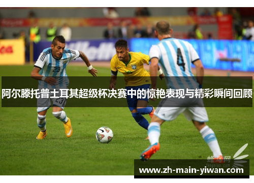 阿尔滕托普土耳其超级杯决赛中的惊艳表现与精彩瞬间回顾