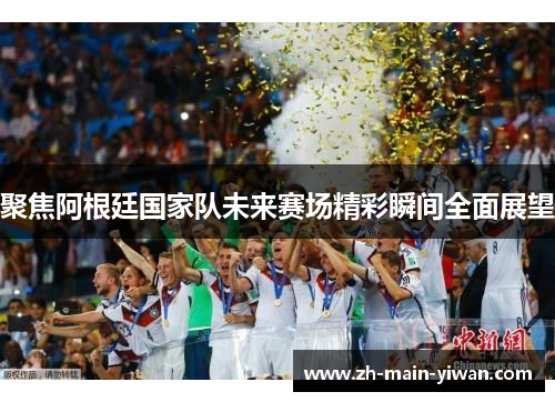 聚焦阿根廷国家队未来赛场精彩瞬间全面展望