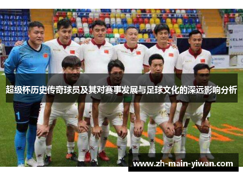 超级杯历史传奇球员及其对赛事发展与足球文化的深远影响分析